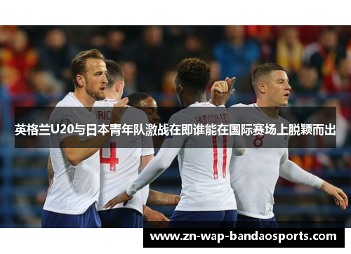 英格兰U20与日本青年队激战在即谁能在国际赛场上脱颖而出
