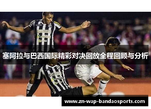 塞阿拉与巴西国际精彩对决回放全程回顾与分析