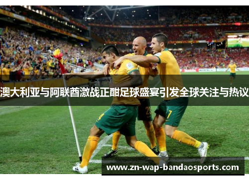 澳大利亚与阿联酋激战正酣足球盛宴引发全球关注与热议